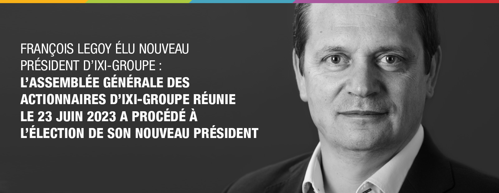 François LEGOY élu nouveau Président d’IXI-Groupe : L’Assemblée Générale des Actionnaires d’IXI-Groupe réunie le 23 juin 2023 a procédé à l’élection de son nouveau Président